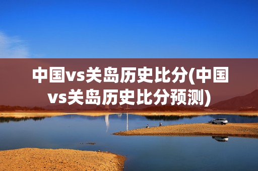 中国vs关岛历史比分(中国vs关岛历史比分预测)