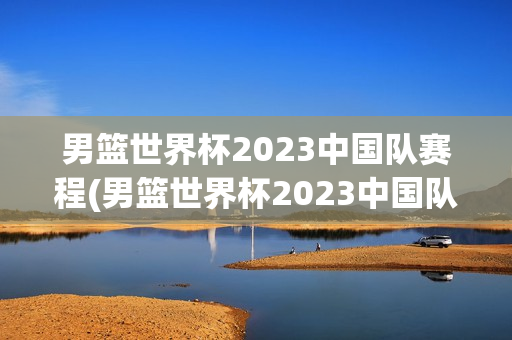 男篮世界杯2023中国队赛程(男篮世界杯2023中国队赛程,时间)